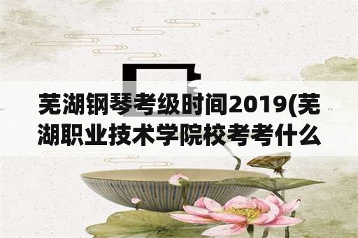 芜湖钢琴考级时间2019(芜湖职业技术学院校考考什么？)