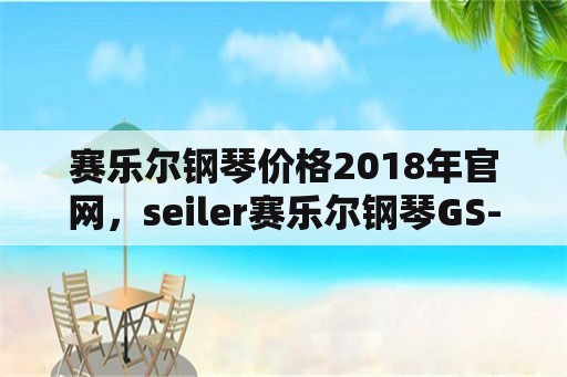 赛乐尔钢琴价格2018年官网，seiler赛乐尔钢琴GS-120T多少钱买比较合理？
