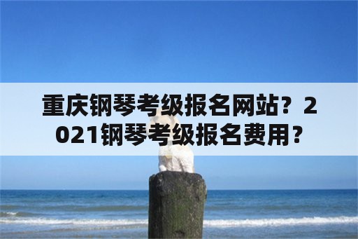 重庆钢琴考级报名网站？2021钢琴考级报名费用？