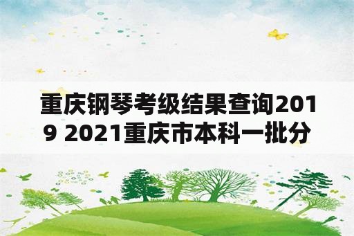 重庆钢琴考级结果查询2019 2021重庆市本科一批分数线？