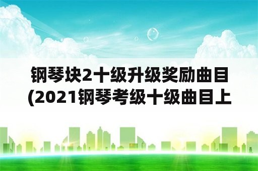 钢琴块2十级升级奖励曲目(2021钢琴考级十级曲目上海？)