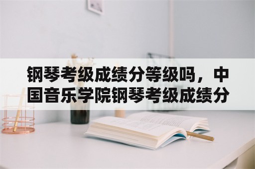 钢琴考级成绩分等级吗，中国音乐学院钢琴考级成绩分几类？