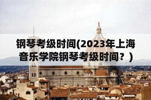 钢琴考级时间(2023年上海音乐学院钢琴考级时间？)