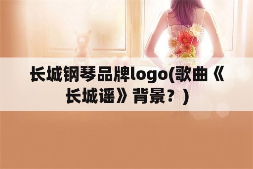 长城钢琴品牌logo(歌曲《长城谣》背景？)