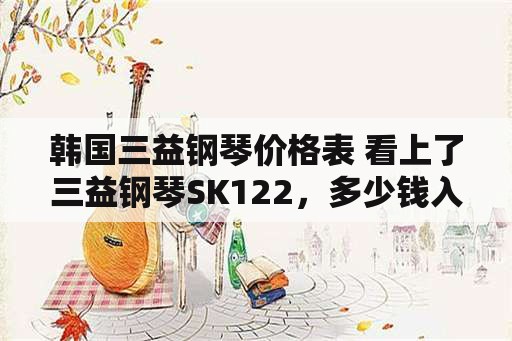 韩国三益钢琴价格表 看上了三益钢琴SK122，多少钱入手合适？