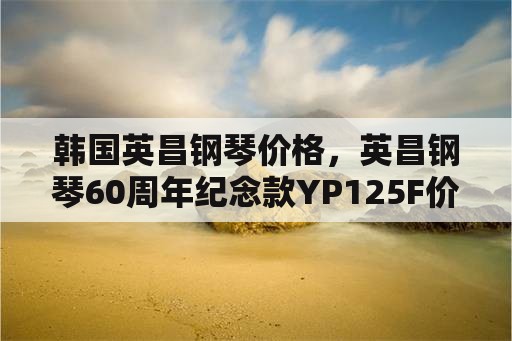 韩国英昌钢琴价格，英昌钢琴60周年纪念款YP125F价格是多少？