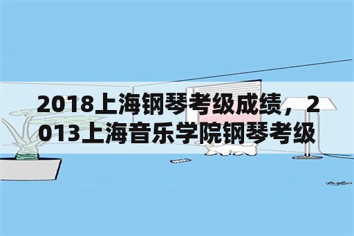 2018上海钢琴考级成绩，2013上海音乐学院钢琴考级？