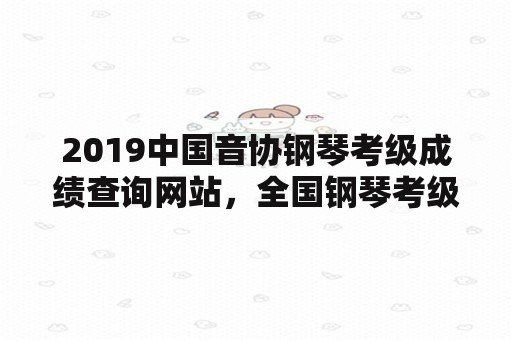 2019中国音协钢琴考级成绩查询网站，全国钢琴考级时间？