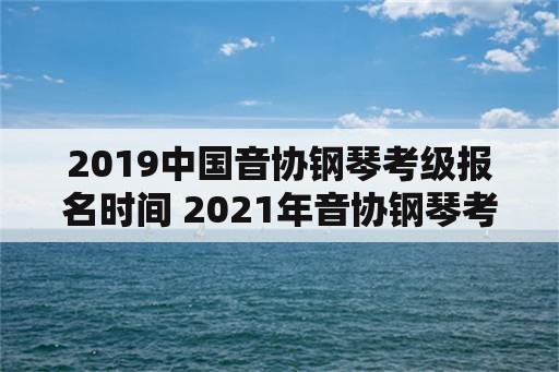 2019中国音协钢琴考级报名时间 2021年音协钢琴考级报名时间？