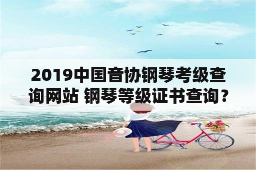 2019中国音协钢琴考级查询网站 钢琴等级证书查询？