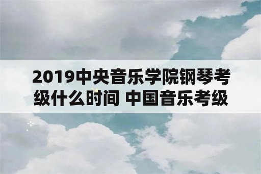 2019中央音乐学院钢琴考级什么时间 中国音乐考级什么时候审核通过？