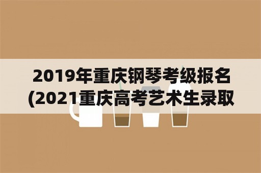 2019年重庆钢琴考级报名(2021重庆高考艺术生录取规则？)