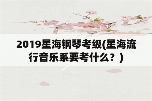 2019星海钢琴考级(星海流行音乐系要考什么？)