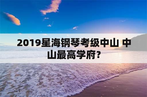 2019星海钢琴考级中山 中山最高学府？