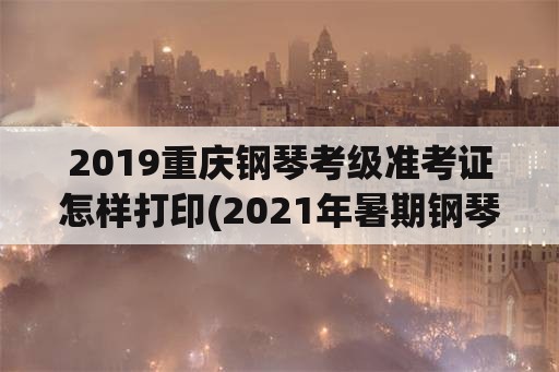 2019重庆钢琴考级准考证怎样打印(2021年暑期钢琴考级时间？)