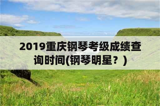 2019重庆钢琴考级成绩查询时间(钢琴明星？)