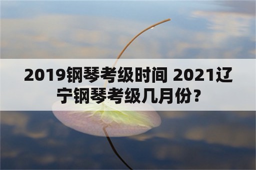 2019钢琴考级时间 2021辽宁钢琴考级几月份？