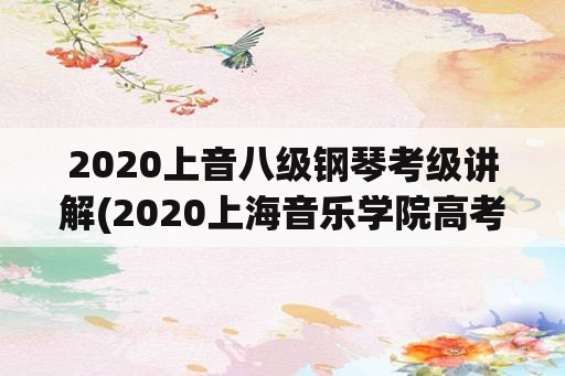 2020上音八级钢琴考级讲解(2020上海音乐学院高考录取分数线？)