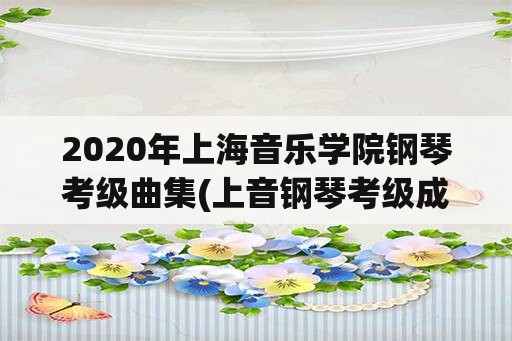 2020年上海音乐学院钢琴考级曲集(上音钢琴考级成绩判定？)