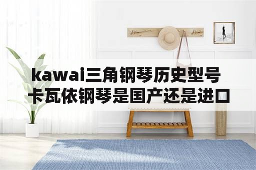 kawai三角钢琴历史型号 卡瓦依钢琴是国产还是进口？