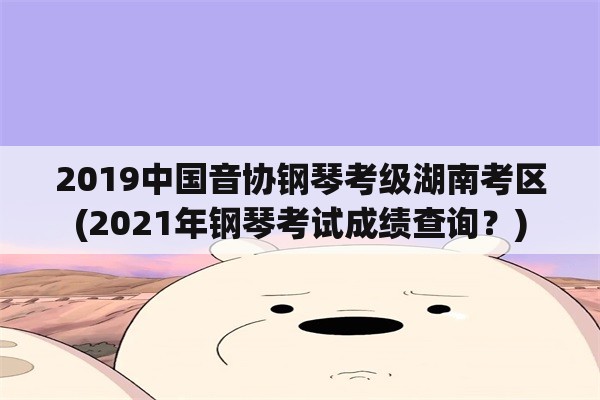 2019中国音协钢琴考级湖南考区(2021年钢琴考试成绩查询？)