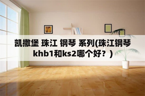 凯撒堡 珠江 钢琴 系列(珠江钢琴khb1和ks2哪个好？)