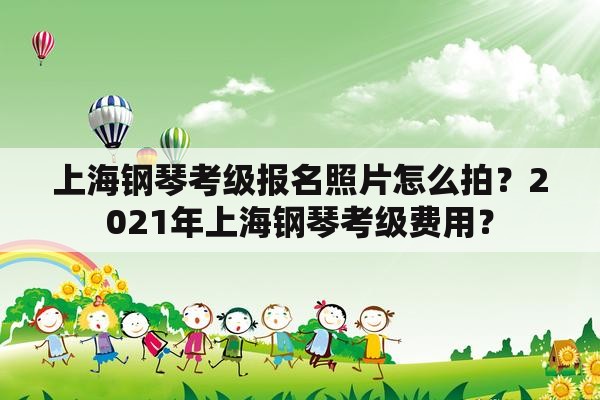 上海钢琴考级报名照片怎么拍？2021年上海钢琴考级费用？