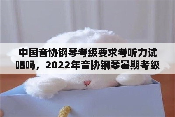 中国音协钢琴考级要求考听力试唱吗，2022年音协钢琴暑期考级时间？