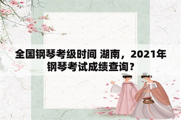 全国钢琴考级时间 湖南，2021年钢琴考试成绩查询？