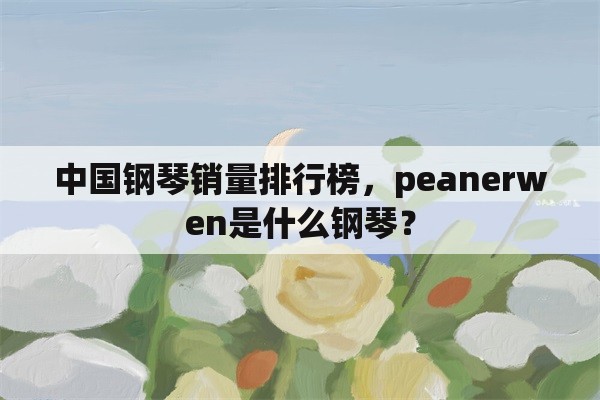 中国钢琴销量排行榜，peanerwen是什么钢琴？