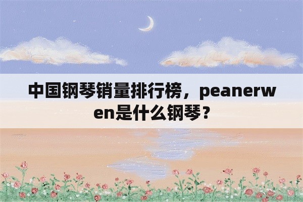 中国钢琴销量排行榜，peanerwen是什么钢琴？