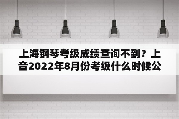 上海钢琴考级成绩查询不到？上音2022年8月份考级什么时候公布？