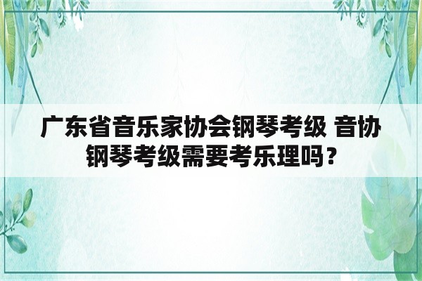 广东省音乐家协会钢琴考级 音协钢琴考级需要考乐理吗？