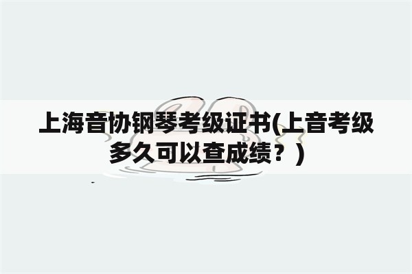 上海音协钢琴考级证书(上音考级多久可以查成绩？)