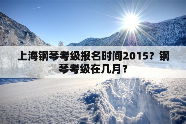 上海钢琴考级报名时间2015？钢琴考级在几月？