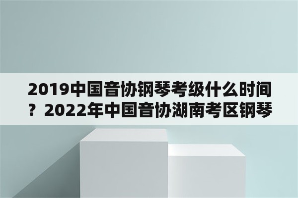 2019中国音协钢琴考级什么时间？2022年中国音协湖南考区钢琴考级证书邮寄了吗？