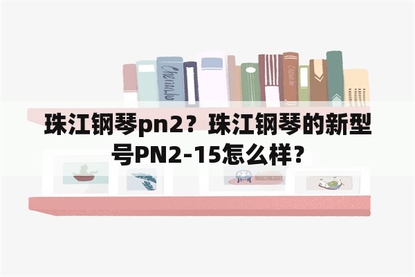 珠江钢琴pn2？珠江钢琴的新型号PN2-15怎么样？