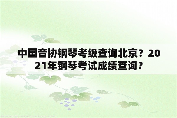中国音协钢琴考级查询北京？2021年钢琴考试成绩查询？