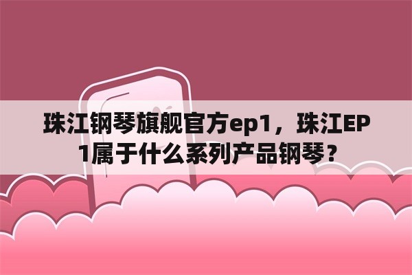 珠江钢琴旗舰官方ep1，珠江EP1属于什么系列产品钢琴？