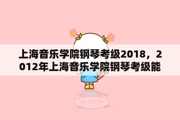 上海音乐学院钢琴考级2018，2012年上海音乐学院钢琴考级能不能跳级考？