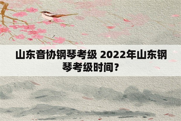 山东音协钢琴考级 2022年山东钢琴考级时间？
