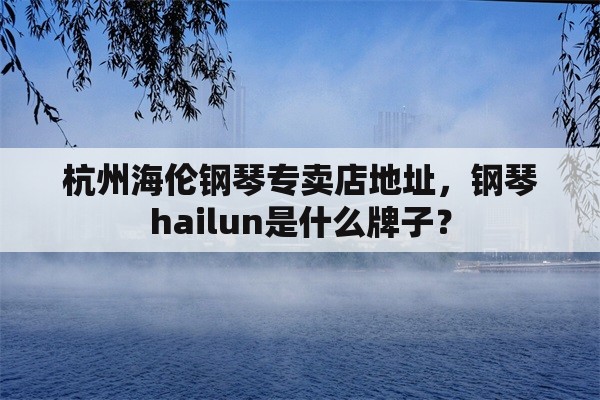 杭州海伦钢琴专卖店地址，钢琴hailun是什么牌子？