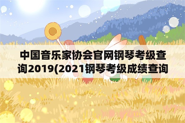 中国音乐家协会官网钢琴考级查询2019(2021钢琴考级成绩查询入口？)