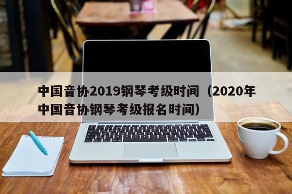中国音协2019钢琴考级时间（2020年中国音协钢琴考级报名时间）