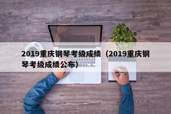 2019重庆钢琴考级成绩（2019重庆钢琴考级成绩公布）