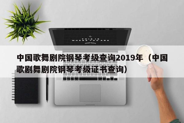 中国歌舞剧院钢琴考级查询2019年（中国歌剧舞剧院钢琴考级证书查询）