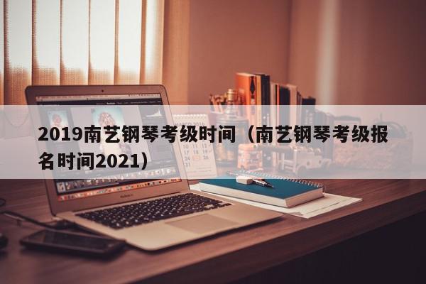 2019南艺钢琴考级时间（南艺钢琴考级报名时间2021）