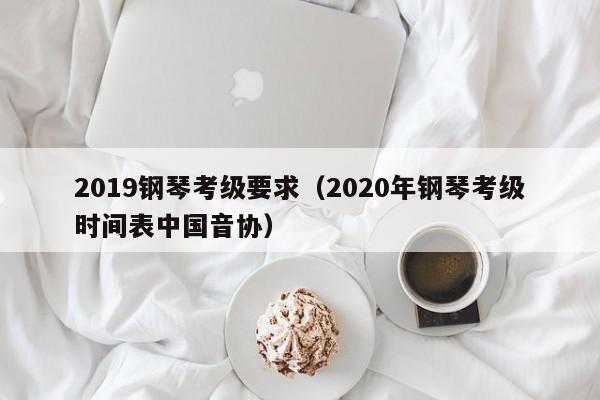 2019钢琴考级要求（2020年钢琴考级时间表中国音协）