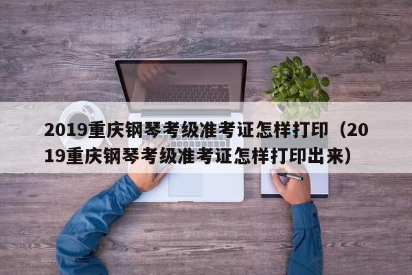 2019重庆钢琴考级准考证怎样打印（2019重庆钢琴考级准考证怎样打印出来）