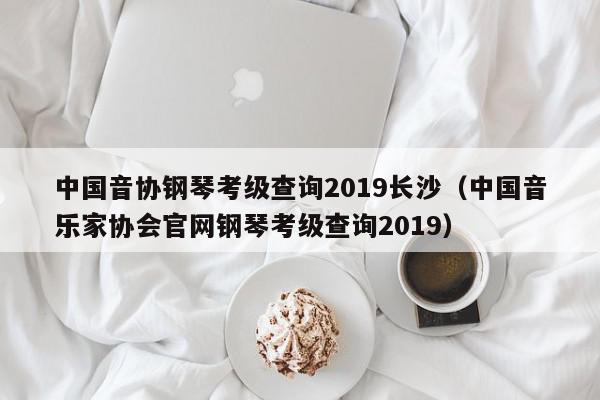 中国音协钢琴考级查询2019长沙（中国音乐家协会官网钢琴考级查询2019）